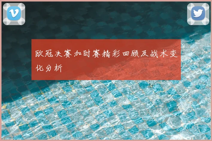 欧冠决赛加时赛精彩回顾及战术变化分析