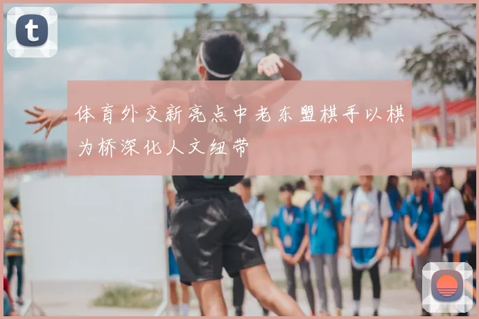 体育外交新亮点中老东盟棋手以棋为桥深化人文纽带
