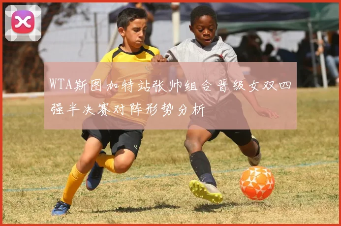 WTA斯图加特站张帅组合晋级女双四强半决赛对阵形势分析