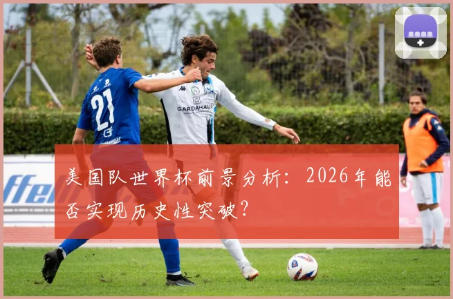 美国队世界杯前景分析:2026年能否实现历史性突破?